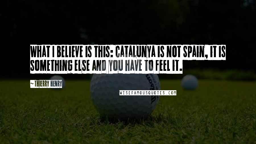 Thierry Henry Quotes: What I believe is this: Catalunya is not Spain, it is something else and you have to feel it.