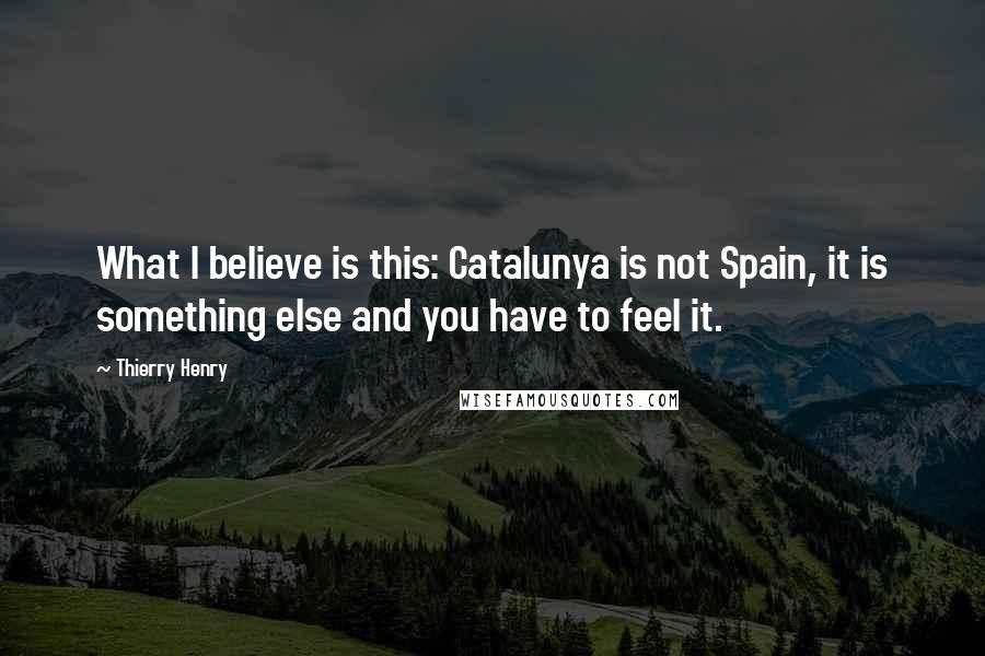 Thierry Henry Quotes: What I believe is this: Catalunya is not Spain, it is something else and you have to feel it.