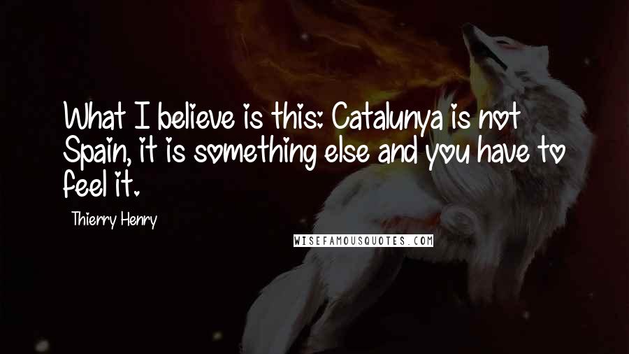 Thierry Henry Quotes: What I believe is this: Catalunya is not Spain, it is something else and you have to feel it.
