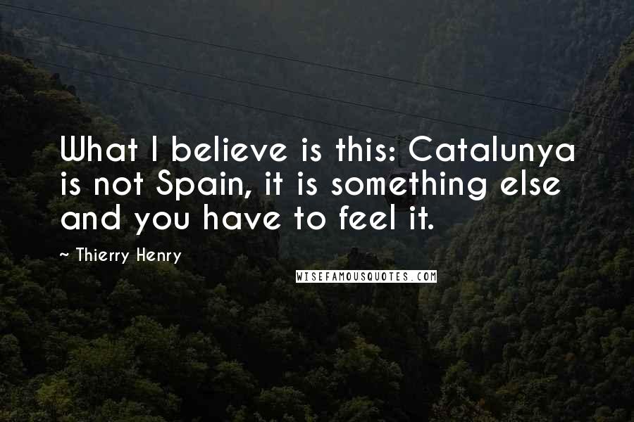 Thierry Henry Quotes: What I believe is this: Catalunya is not Spain, it is something else and you have to feel it.
