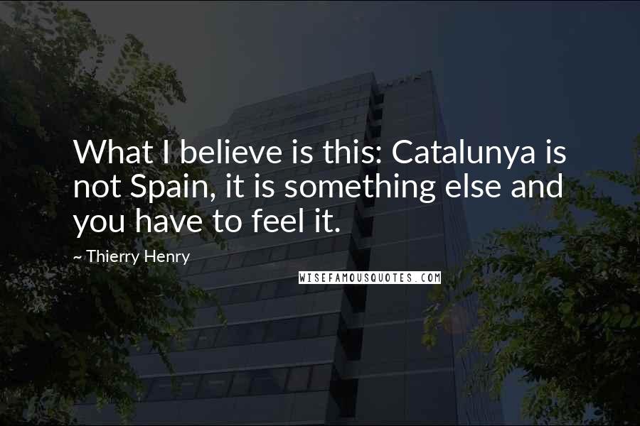 Thierry Henry Quotes: What I believe is this: Catalunya is not Spain, it is something else and you have to feel it.
