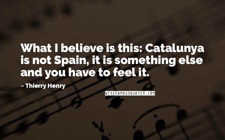 Thierry Henry Quotes: What I believe is this: Catalunya is not Spain, it is something else and you have to feel it.