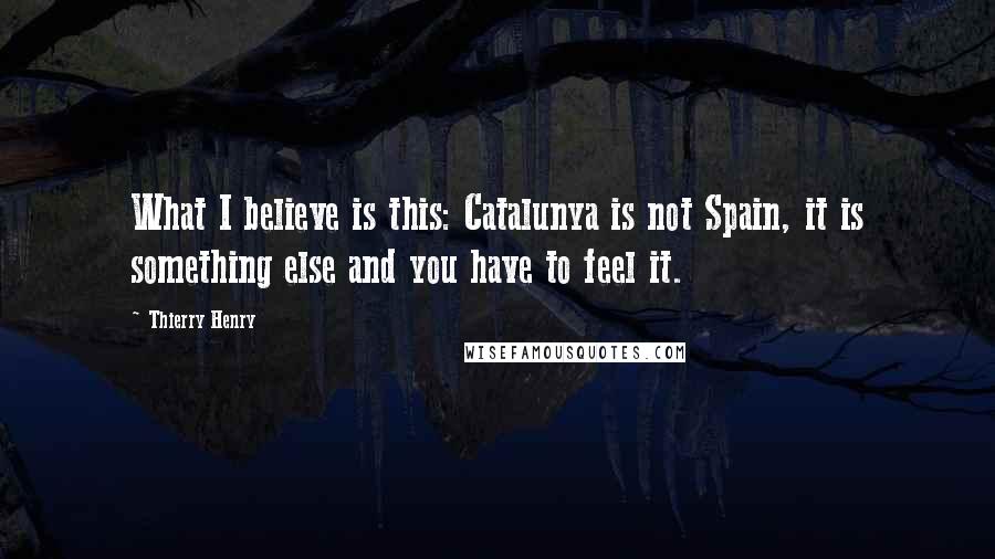 Thierry Henry Quotes: What I believe is this: Catalunya is not Spain, it is something else and you have to feel it.
