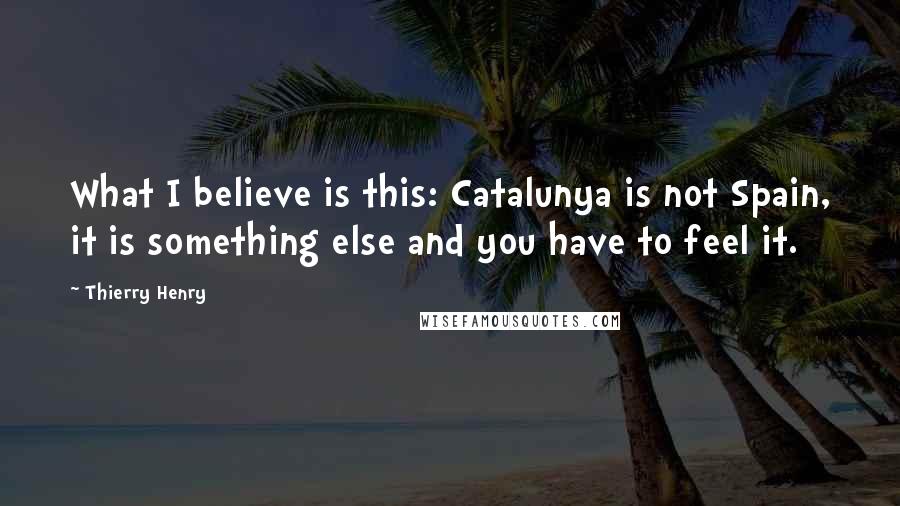 Thierry Henry Quotes: What I believe is this: Catalunya is not Spain, it is something else and you have to feel it.