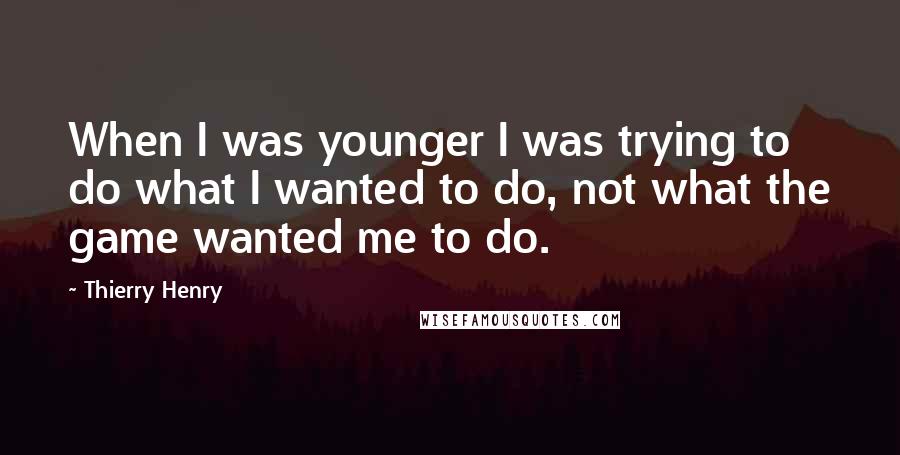 Thierry Henry Quotes: When I was younger I was trying to do what I wanted to do, not what the game wanted me to do.