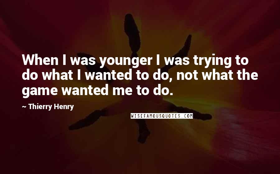 Thierry Henry Quotes: When I was younger I was trying to do what I wanted to do, not what the game wanted me to do.