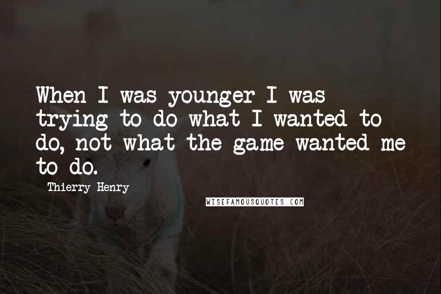 Thierry Henry Quotes: When I was younger I was trying to do what I wanted to do, not what the game wanted me to do.