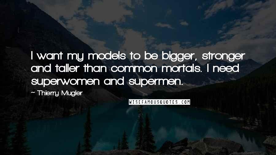 Thierry Mugler Quotes: I want my models to be bigger, stronger and taller than common mortals. I need superwomen and supermen.