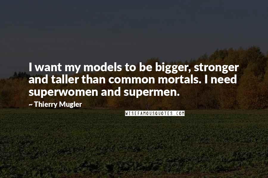 Thierry Mugler Quotes: I want my models to be bigger, stronger and taller than common mortals. I need superwomen and supermen.