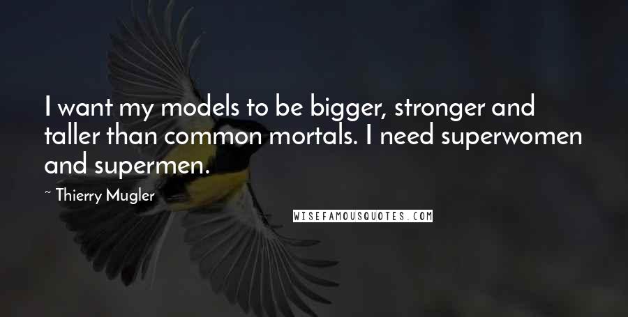 Thierry Mugler Quotes: I want my models to be bigger, stronger and taller than common mortals. I need superwomen and supermen.