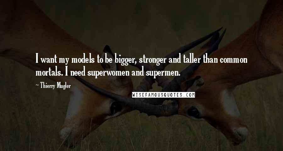 Thierry Mugler Quotes: I want my models to be bigger, stronger and taller than common mortals. I need superwomen and supermen.