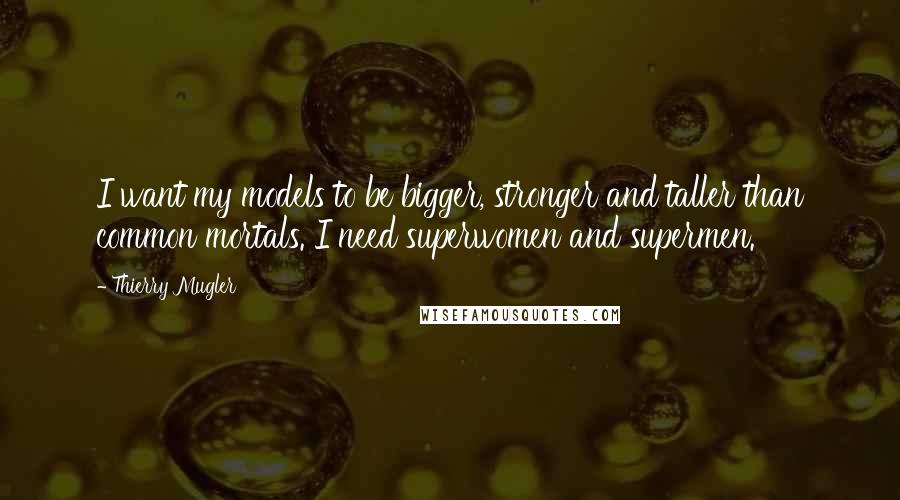 Thierry Mugler Quotes: I want my models to be bigger, stronger and taller than common mortals. I need superwomen and supermen.