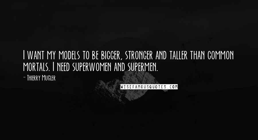 Thierry Mugler Quotes: I want my models to be bigger, stronger and taller than common mortals. I need superwomen and supermen.