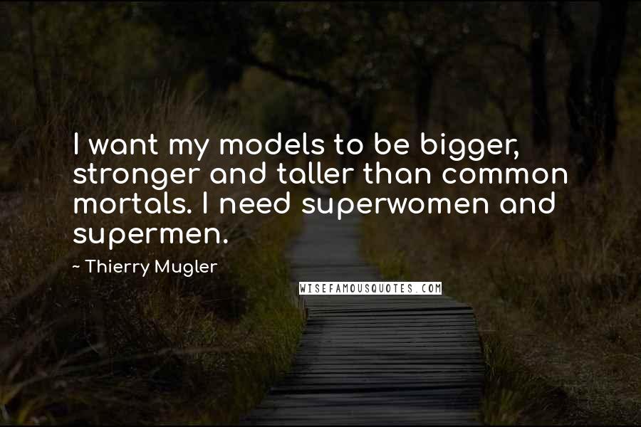 Thierry Mugler Quotes: I want my models to be bigger, stronger and taller than common mortals. I need superwomen and supermen.