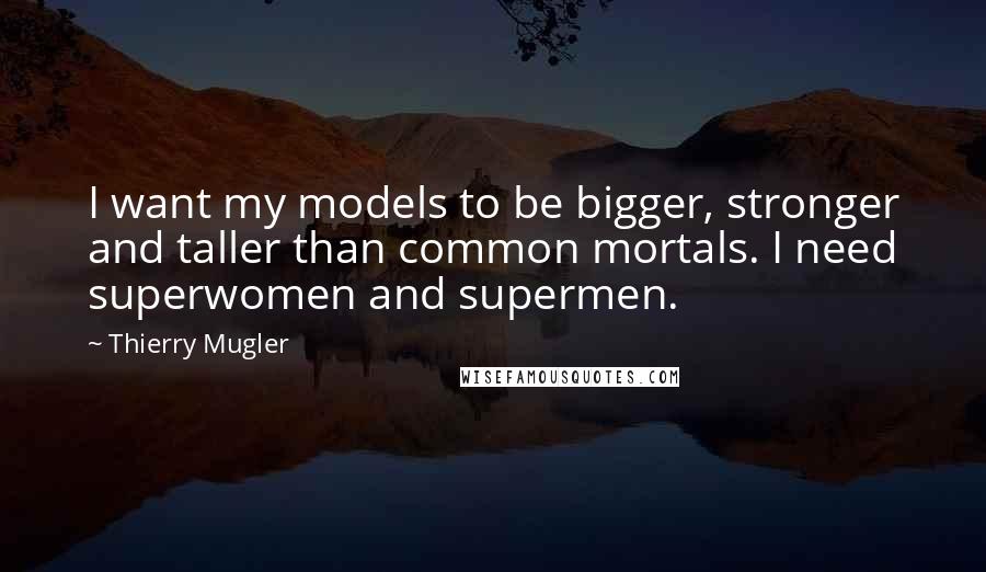 Thierry Mugler Quotes: I want my models to be bigger, stronger and taller than common mortals. I need superwomen and supermen.