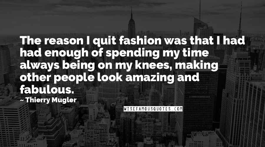 Thierry Mugler Quotes: The reason I quit fashion was that I had had enough of spending my time always being on my knees, making other people look amazing and fabulous.