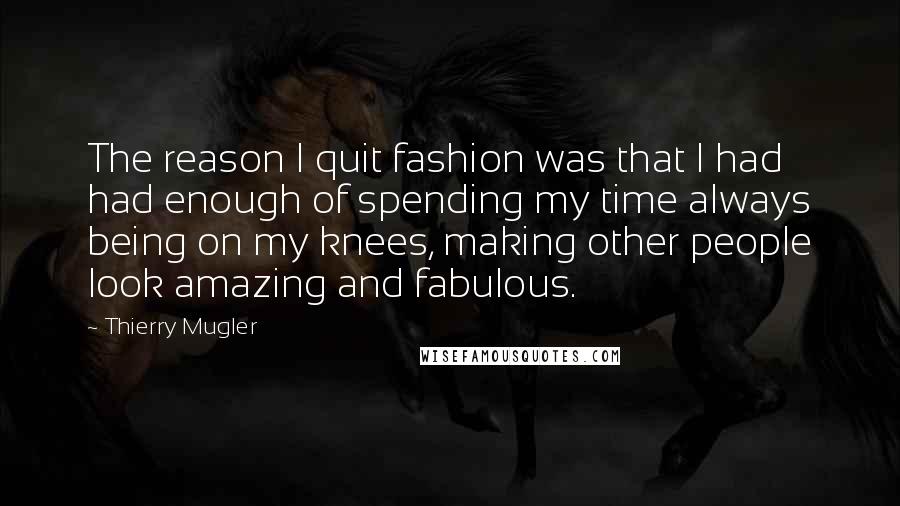 Thierry Mugler Quotes: The reason I quit fashion was that I had had enough of spending my time always being on my knees, making other people look amazing and fabulous.