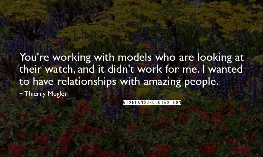 Thierry Mugler Quotes: You're working with models who are looking at their watch, and it didn't work for me. I wanted to have relationships with amazing people.