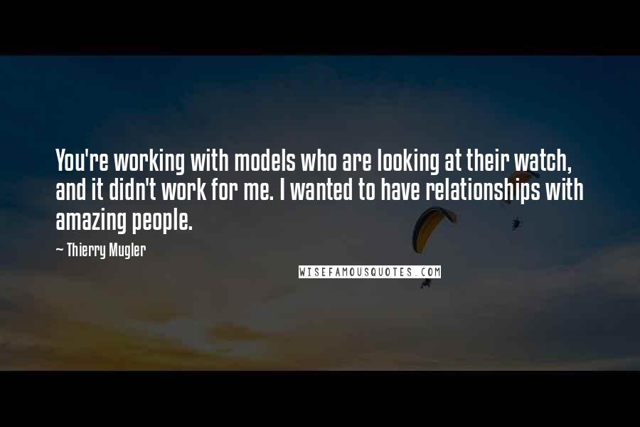 Thierry Mugler Quotes: You're working with models who are looking at their watch, and it didn't work for me. I wanted to have relationships with amazing people.