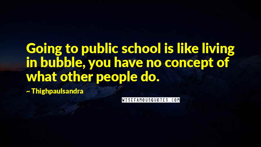 Thighpaulsandra Quotes: Going to public school is like living in bubble, you have no concept of what other people do.