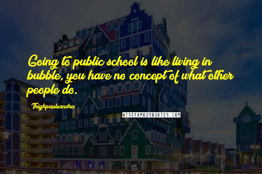 Thighpaulsandra Quotes: Going to public school is like living in bubble, you have no concept of what other people do.