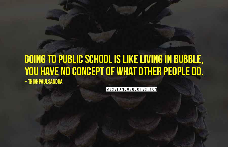 Thighpaulsandra Quotes: Going to public school is like living in bubble, you have no concept of what other people do.