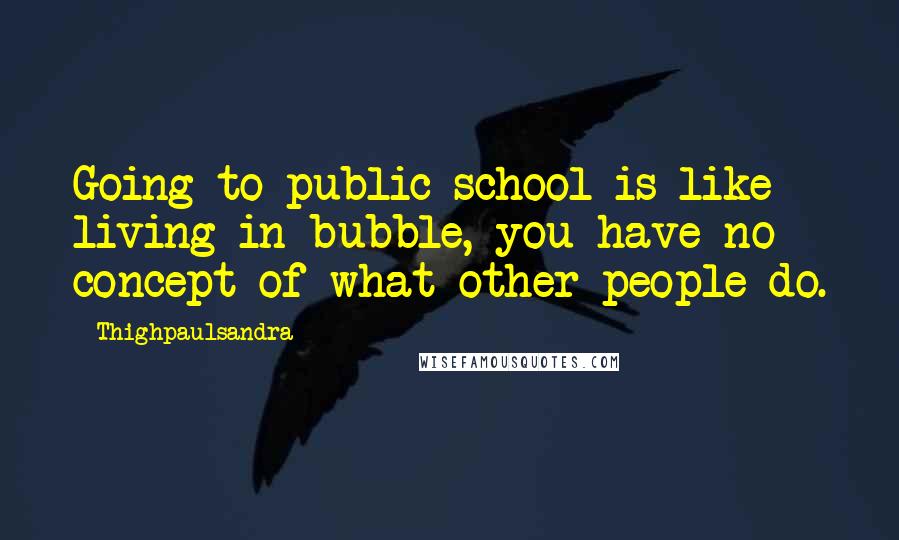 Thighpaulsandra Quotes: Going to public school is like living in bubble, you have no concept of what other people do.