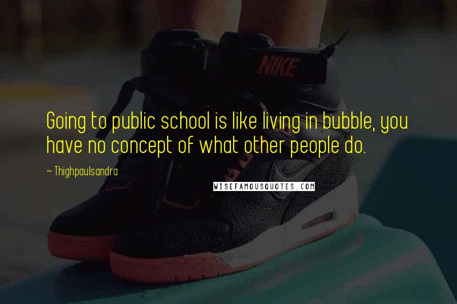 Thighpaulsandra Quotes: Going to public school is like living in bubble, you have no concept of what other people do.