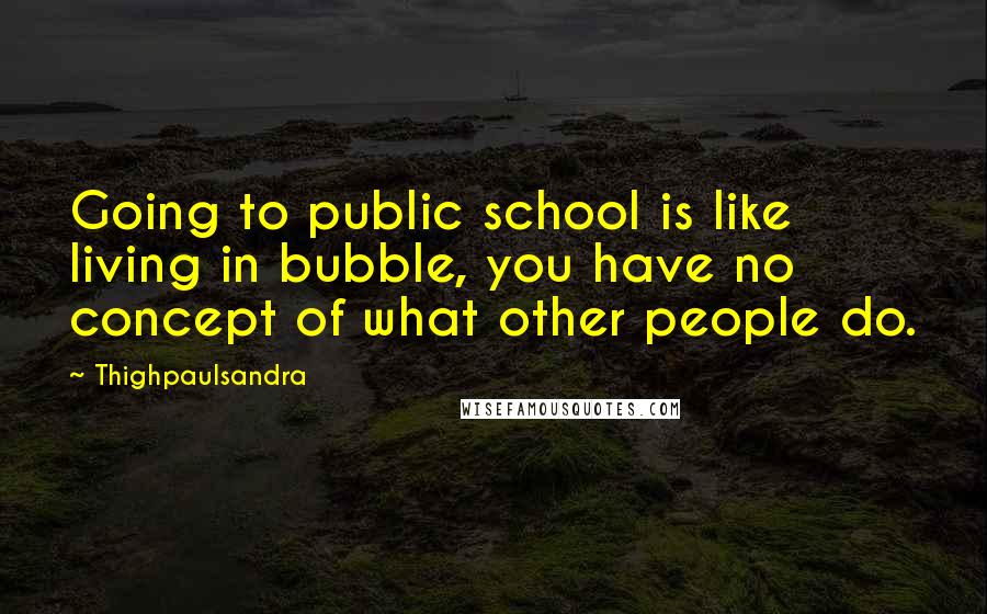 Thighpaulsandra Quotes: Going to public school is like living in bubble, you have no concept of what other people do.