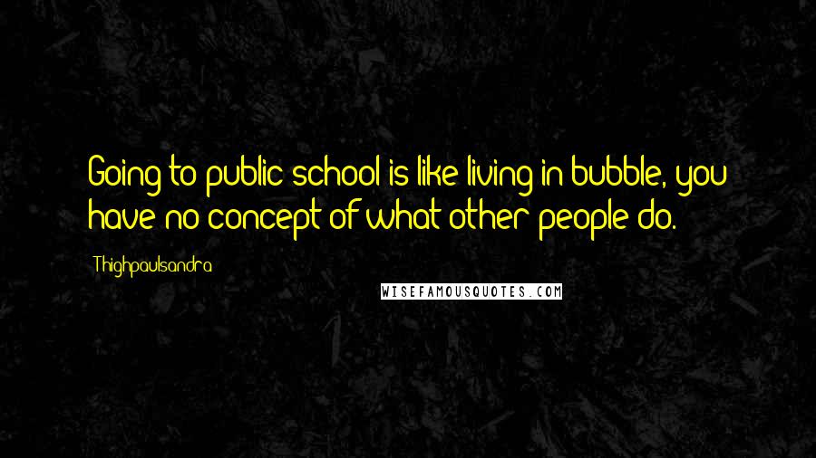 Thighpaulsandra Quotes: Going to public school is like living in bubble, you have no concept of what other people do.