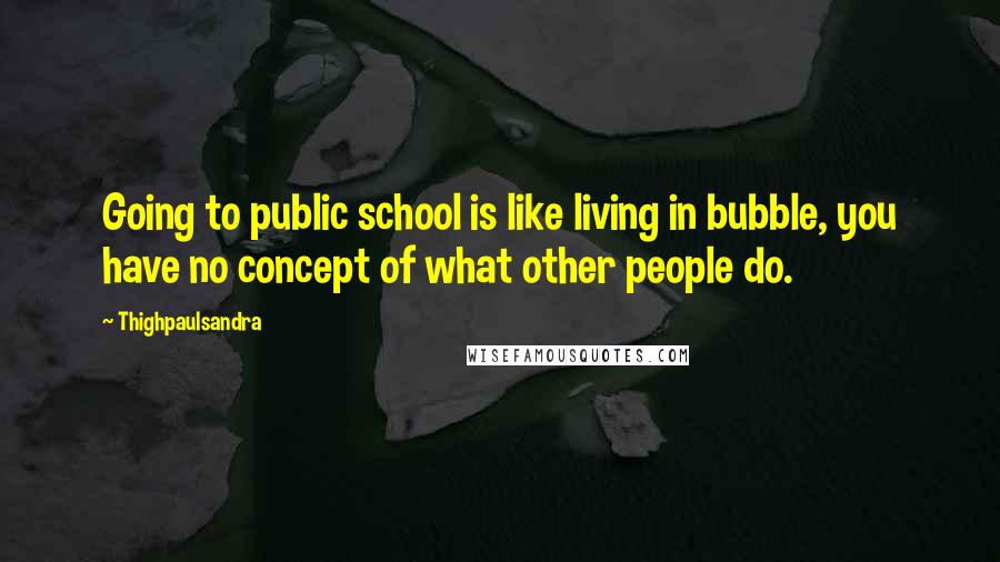 Thighpaulsandra Quotes: Going to public school is like living in bubble, you have no concept of what other people do.