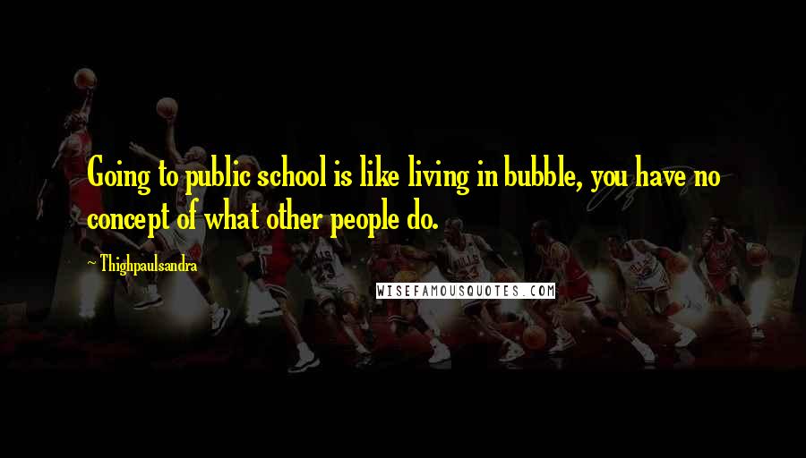 Thighpaulsandra Quotes: Going to public school is like living in bubble, you have no concept of what other people do.