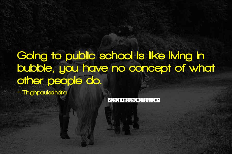 Thighpaulsandra Quotes: Going to public school is like living in bubble, you have no concept of what other people do.