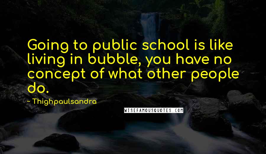 Thighpaulsandra Quotes: Going to public school is like living in bubble, you have no concept of what other people do.