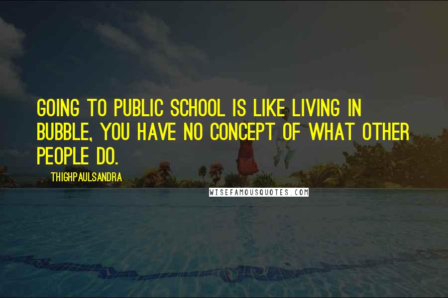 Thighpaulsandra Quotes: Going to public school is like living in bubble, you have no concept of what other people do.