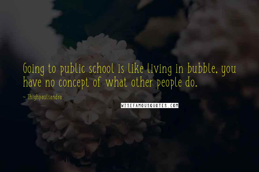 Thighpaulsandra Quotes: Going to public school is like living in bubble, you have no concept of what other people do.