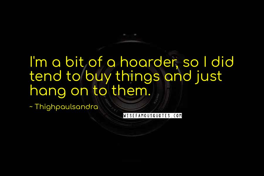 Thighpaulsandra Quotes: I'm a bit of a hoarder, so I did tend to buy things and just hang on to them.