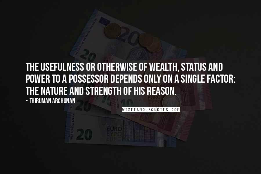 Thiruman Archunan Quotes: The usefulness or otherwise of wealth, status and power to a possessor depends only on a single factor: the nature and strength of his reason.