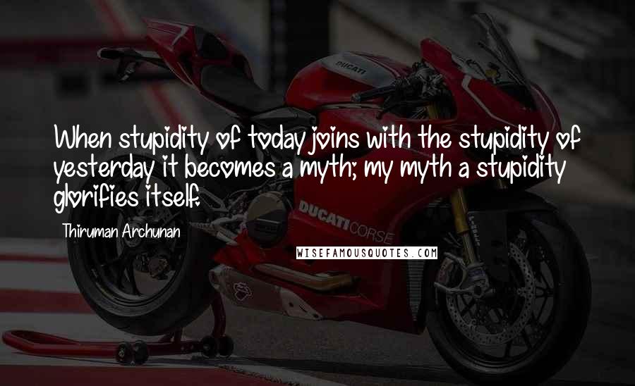 Thiruman Archunan Quotes: When stupidity of today joins with the stupidity of yesterday it becomes a myth; my myth a stupidity glorifies itself.