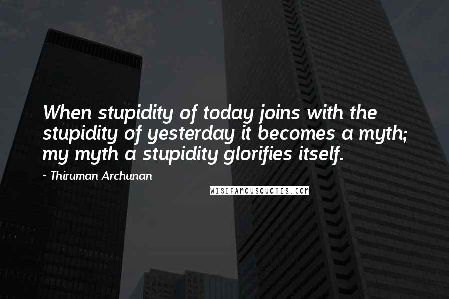 Thiruman Archunan Quotes: When stupidity of today joins with the stupidity of yesterday it becomes a myth; my myth a stupidity glorifies itself.