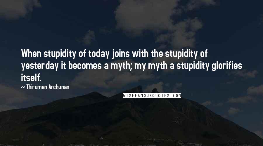 Thiruman Archunan Quotes: When stupidity of today joins with the stupidity of yesterday it becomes a myth; my myth a stupidity glorifies itself.