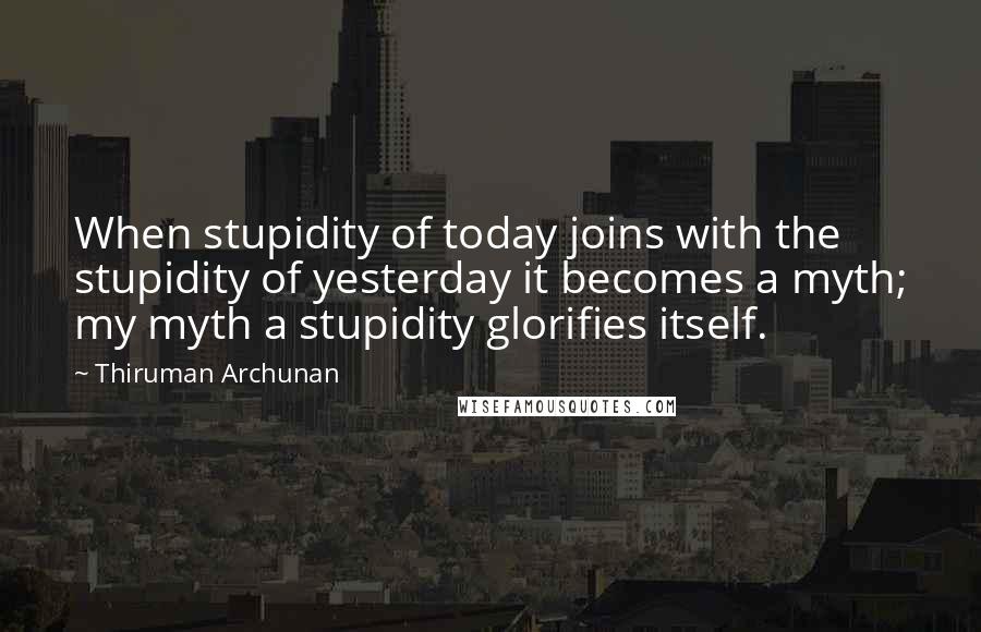 Thiruman Archunan Quotes: When stupidity of today joins with the stupidity of yesterday it becomes a myth; my myth a stupidity glorifies itself.