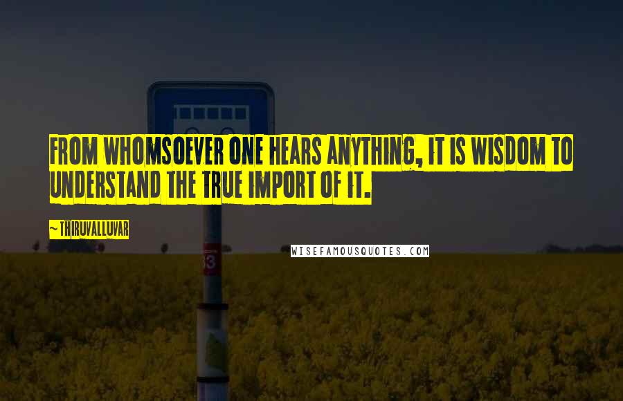 Thiruvalluvar Quotes: From whomsoever one hears anything, it is wisdom to understand the true import of it.