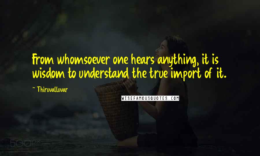 Thiruvalluvar Quotes: From whomsoever one hears anything, it is wisdom to understand the true import of it.