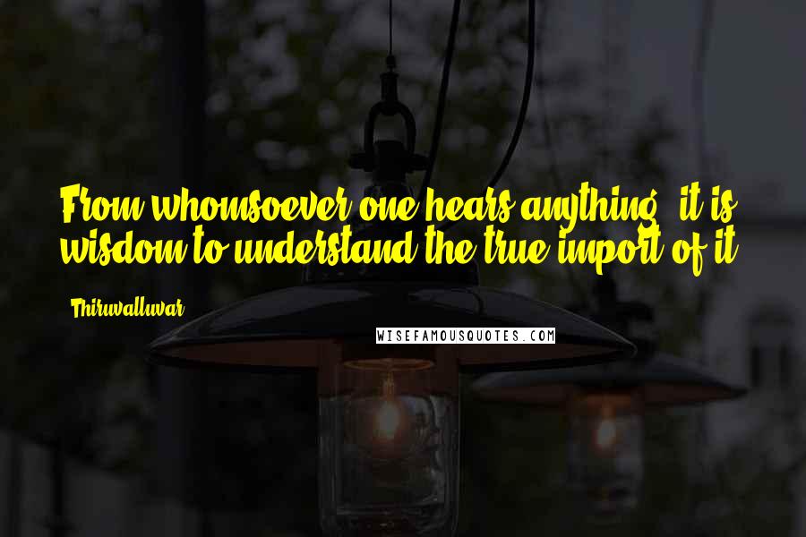 Thiruvalluvar Quotes: From whomsoever one hears anything, it is wisdom to understand the true import of it.