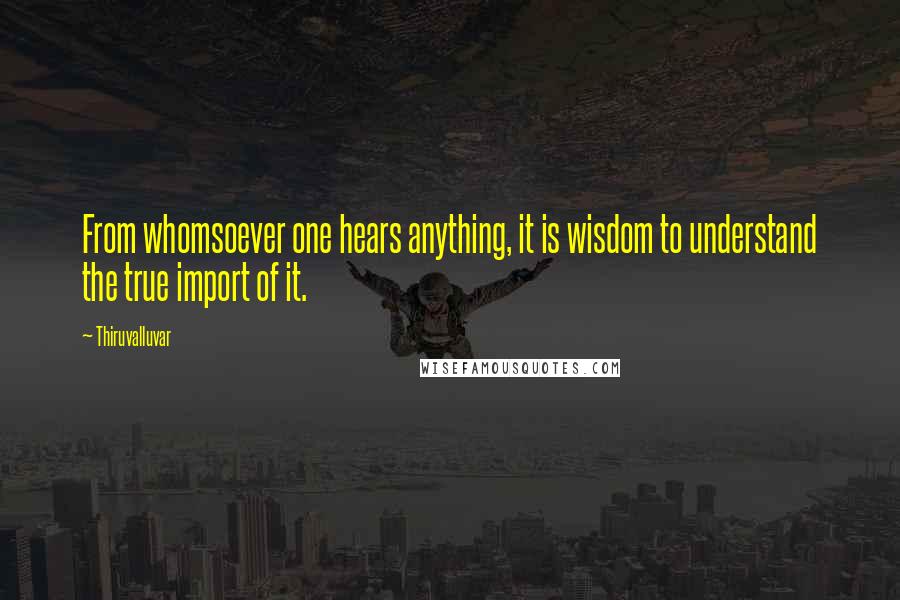 Thiruvalluvar Quotes: From whomsoever one hears anything, it is wisdom to understand the true import of it.