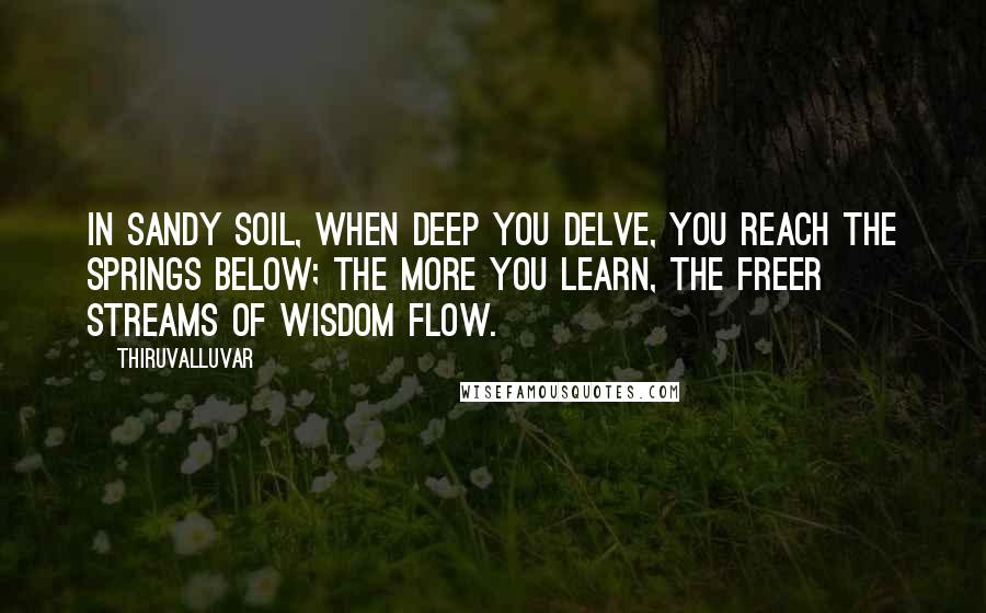 Thiruvalluvar Quotes: In sandy soil, when deep you delve, you reach the springs below; The more you learn, the freer streams of wisdom flow.