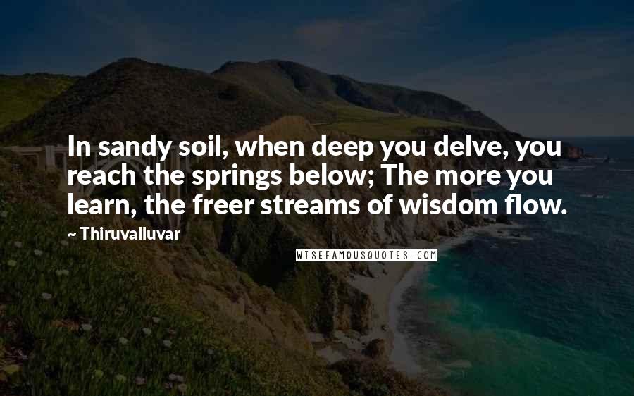 Thiruvalluvar Quotes: In sandy soil, when deep you delve, you reach the springs below; The more you learn, the freer streams of wisdom flow.