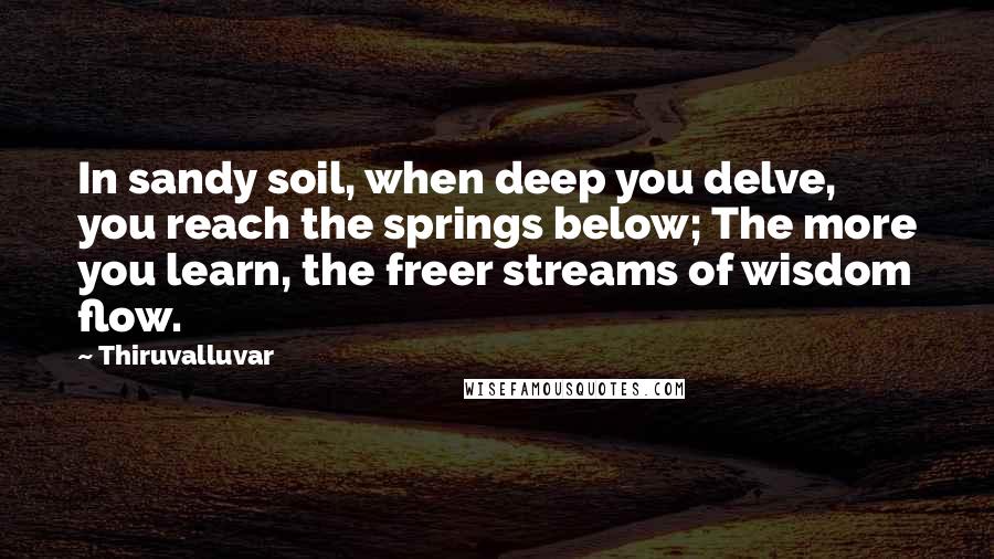 Thiruvalluvar Quotes: In sandy soil, when deep you delve, you reach the springs below; The more you learn, the freer streams of wisdom flow.