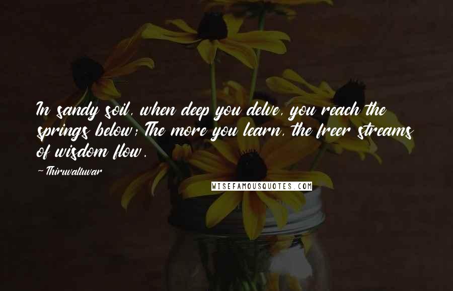 Thiruvalluvar Quotes: In sandy soil, when deep you delve, you reach the springs below; The more you learn, the freer streams of wisdom flow.